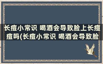 长痘小常识 喝酒会导致脸上长痘痘吗(长痘小常识 喝酒会导致脸上长痘痘吗怎么办)